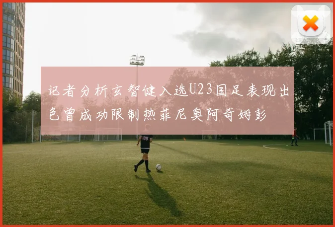 记者分析玄智健入选U23国足表现出色曾成功限制热菲尼奥阿奇姆彭