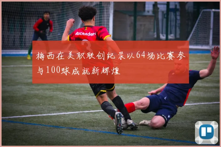 梅西在美职联创纪录以64场比赛参与100球成就新辉煌