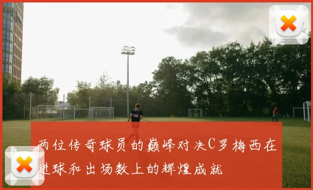 两位传奇球员的巅峰对决C罗梅西在进球和出场数上的辉煌成就