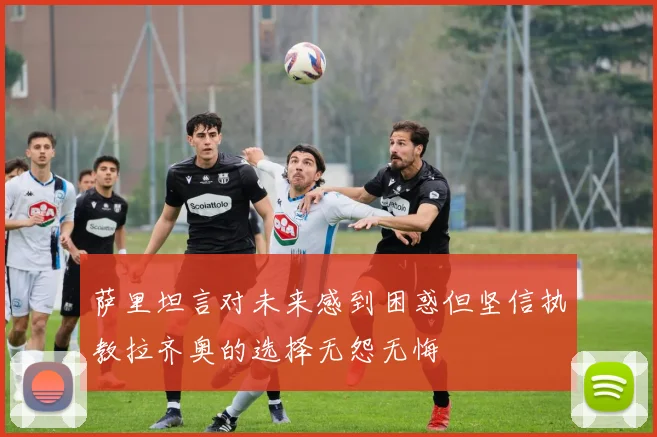 萨里坦言对未来感到困惑但坚信执教拉齐奥的选择无怨无悔