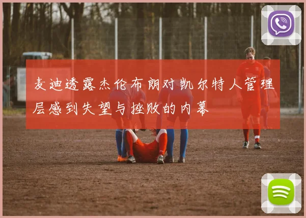 麦迪透露杰伦布朗对凯尔特人管理层感到失望与挫败的内幕
