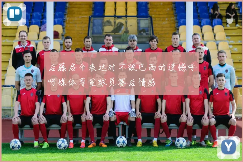 后藤启介表达对不敌巴西的遗憾呼吁媒体尊重球员赛后情感